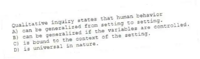 Qualitative inquiry states that human behavior
A) can be generalized from setting to setting.
B) can be generalized if the variables are controlled.
C) is bound to the context of the setting.
D) is universal in nature.