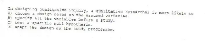 In designing qualitative inquiry, a qualitative researcher is more likely to
A) choose a design based on the assumed variables.
B) specify all the variables before a study.
C) test a specific null hypothesis.
D) adapt the design as the study progresses.
