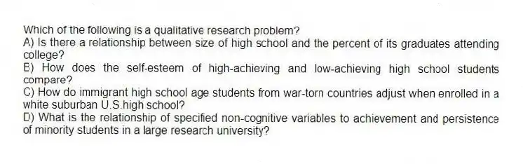 Which of the following is a qualitative research problem?
A) Is there a relationship between size of high school and the percent of its graduates attending college?
B) How does the self-esteem of high-achieving and low-achieving high school students compare?
C) How do immigrant high school age students from war-torn countries adjust when enrolled in a white suburban U.S.high school?
D) What is the relationship of specified non-cognitive variables to achievement and persistence of minority students in a large research university?