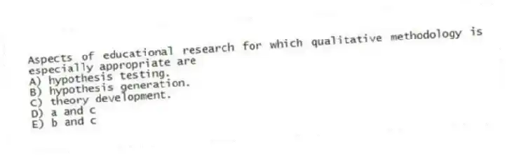 Aspects of educational research for which qualitative methodology is especially appropriate are
A) hypothesis testing.
B) hypothesis generation.
C) theory development.
D) a and c
E) b and c