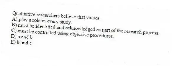 Qualitative researchers believe that values
A) play a role in every study.
B) must be identified and acknowledged as part of the research process.
C) must be controlled using objective procedures.
D) a and b
E) b and c