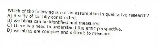 Which of the following is not an assumption in qualitative research?
A) Reality of socially constructed.
B) Variables can be identified and measured.
C) There is a need to understand the emic perspective.
D) Variables are complex and difficult to measure.