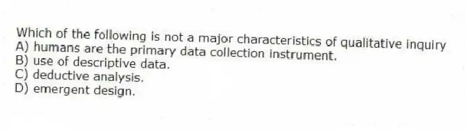 Which of the following is not a major characteristics of qualitative inquiry
A) humans are the primary data collection instrument.
B) use of descriptive data.
C) deductive analysis.
D) emergent design.