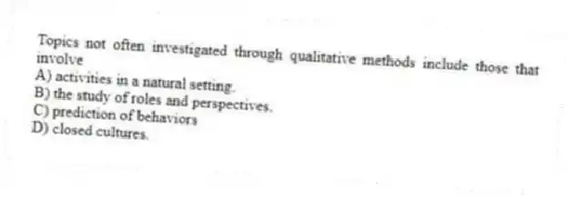 Topics not often investigated through qualitative methods include those that involve
A) activities in a natural setting.
B) the study of roles and perspectives.
C) prediction of behaviors
D) closed cultures.