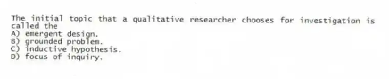 The initial topic that a qualitative researcher chooses for investigation is called the
A) emergent design.
B) grounded problem.
C) inductive hypothesis.
D) focus of inquiry.
