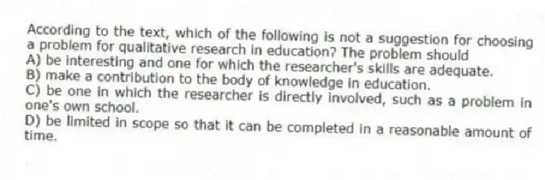 According to the text, which of the following is not a suggestion for choosing a problem for qualitative research in education? The problem should
A) be interesting and one for which the researcher's skills are adequate.
B) make a contribution to the body of knowledge in education.
C) be one in which the researcher is directly involved, such as a problem in one's own school.
D) be limited in scope so that it can be completed in a reasonable amount of time.