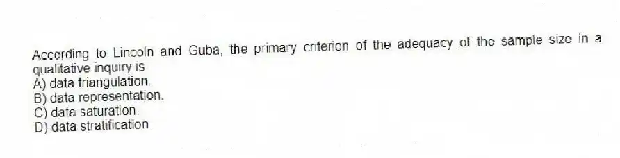 According to Lincoln and Guba, the primary criterion of the adequacy of the sample size in a qualitative inquiry is
A) data triangulation.
B) data representation.
C) data saturation.
D) data stratification.