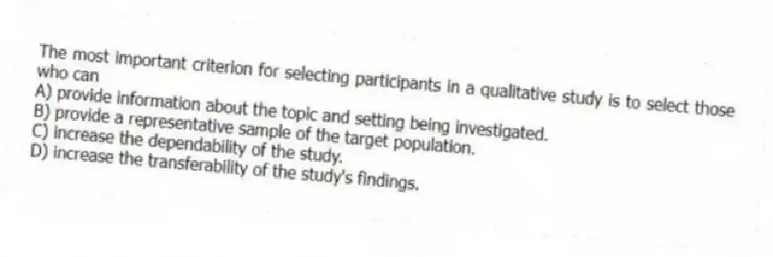 The most important criterion for selecting participants in a qualitative study is to select those who can
A) provide information about the topic and setting being investigated.
B) provide a representative sample of the target population.
C) increase the dependability of the study.
D) increase the transferability of the study's findings.
