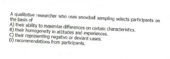 A qualitative researcher who uses snowball sampling selects participants on the basis of
A) their ability to maximize differences on certain characteristics.
B) their homogeneity in attitudes and experiences.
C) their representing negative or deviant cases.
D) recommendations from participants.