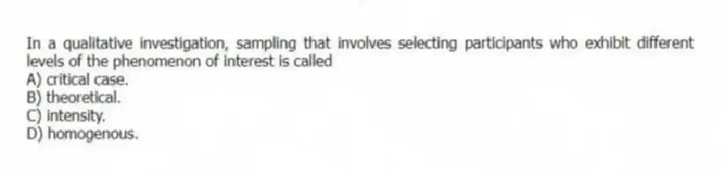 In a qualitative investigation, sampling that involves selecting participants who exhibit different levels of the phenomenon of interest is called
A) critical case.
B) theoretical.
C) intensity.
D) homogenous.