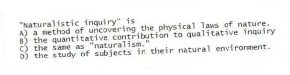 "Naturalistic inquiry" is
A) a method of uncovering the physical laws of nature.
B) the quantitative contribution to qualitative inquiry
C) the same as "naturalism."
D) the study of subjects in their natural environment.