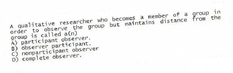 A qualitative researcher who becomes a member of a group in order to observe the group but maintains distance from the group is called a(n)
A) participant observer.
B) observer participant.
C) nonparticipant observer
D) complete observer.