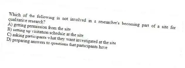 Which of the following is not involved in a researcher's becoming part of a site for qualitative research?
A) getting permission from the site
B) setting up visitation schedule at the site
C) asking participants what they want investigated at the site
D) preparing answers to questions that participants have
