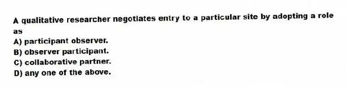 A qualitative researcher negotiates entry to a particular site by adopting a role as
A) participant observer.
B) observer participant.
C) collaborative partner.
D) any one of the above.