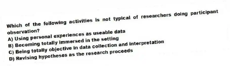 Which of the following activities is not typical of researchers doing participant observation?
A) Using personal experiences as useable data
B) Becoming totally immersed in the setting
C) Being totally objective in data collection and interpretation
D) Revising hypotheses as the research proceeds