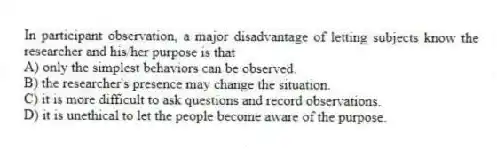 In participant observation, a major disadvantage of letting subjects know the researcher and his/her purpose is that
A) only the simplest behaviors can be observed.
B) the researcher's presence may change the situation.
C) it is more difficult to ask questions and record observations.
D) it is unethical to let the people become aware of the purpose.