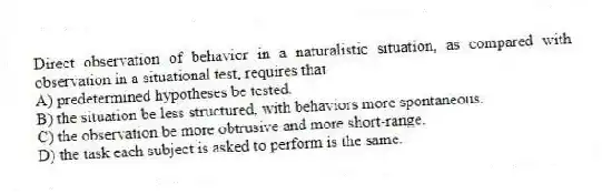 Direct observation of behavior in a naturalistic situation, as compared with observation in a situational test, requires that
A) predetermined hypotheses be tested.
B) the situation be less structured, with behaviors more spontaneous.
C) the observation be more obtrusive and more short-range.
D) the task each subject is asked to perform is the same.