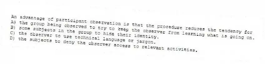 An advantage of participant observation is that the procedure reduces the tendency for
A) the group being observed to try to keep the observer from learning what is going on.
B) some subjects in the group to hide their identity.
C) the observer to use technical language or jargon.
D) the subjects to deny the observer access to relevant activities.