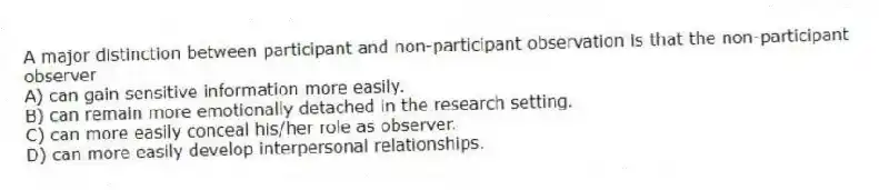 A major distinction between participant and non-participant observation is that the non-participant observer
A) can gain sensitive information more easily.
B) can remain more emotionally detached in the research setting.
C) can more easily conceal his/her role as observer.
D) can more easily develop interpersonal relationships.