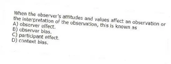 When the observer's attitudes and values affect an observation or the interpretation of the observation, this is known as
A) observer effect.
B) observer bias.
C) participant effect.
D) context bias.
