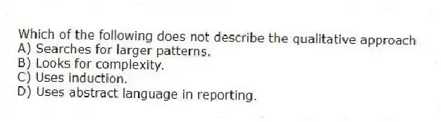 Which of the following does not describe the qualitative approach
A) Searches for larger patterns.
B) Looks for complexity.
C) Uses induction.
D) Uses abstract language in reporting.