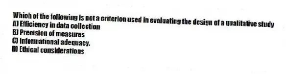 Which of the following is not a criterion used in evaluating the design of a qualitative study
A) Efficiency in data collection
B) Precision of measures
C) Informational adequacy.
D) Ethical considerations
