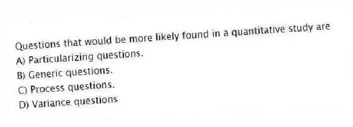 Questions that would be more likely found in a quantitative study are
A) Particularizing questions.
B) Generic questions.
C) Process questions.
D) Variance questions