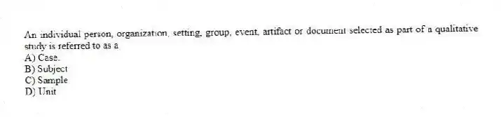 An individual person, organization, setting, group, event, artifact or document selected as part of a qualitative study is referred to as a
A) Case.
B) Subject
C) Sample
D) Unit