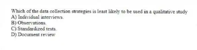 Which of the data collection strategies is least likely to be used in a qualitative study
A) Individual interviews.
B) Observations.
C) Standardized tests.
D) Document review