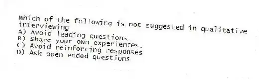 Which of the following is not suggested in qualitative interviewing
A) Avoid leading questions.
B) Share your own experiences.
C) Avoid reinforcing responses
D) Ask open ended questions