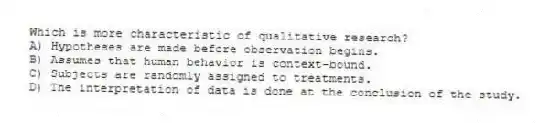 Which is more characteristic of qualitative research?
A) Hypotheses are made before observation begins.
B) Assumes that human behavior is context-bound.
C) Subjects are randomly assigned to treatments.
D) The interpretation of data is done at the conclusion of the study.