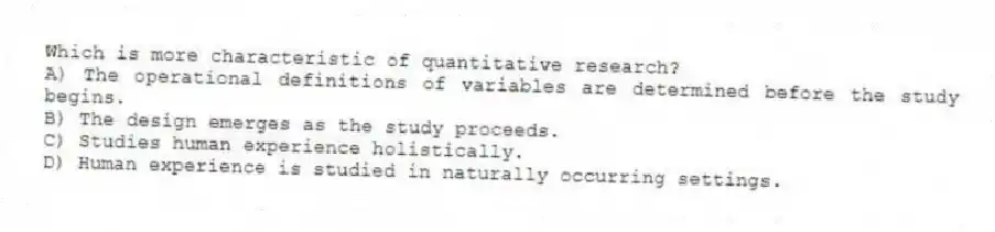 Which is more characteristic of quantitative research?
A) The operational definitions of variables are determined before the study begins.
B) The design emerges as the study proceeds.
C) Studies human experience holistically.
D) Human experience is studied in naturally occurring settings.