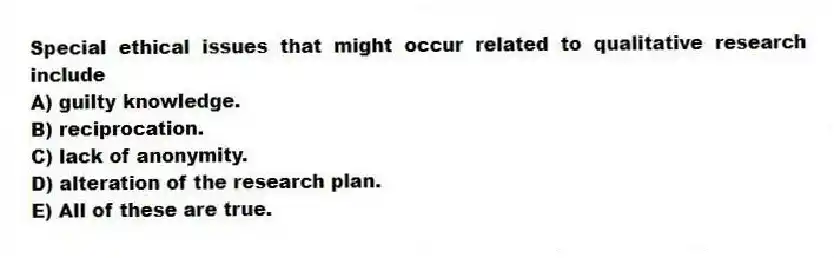 Special ethical issues that might occur related to qualitative research include
A) guilty knowledge.
B) reciprocation.
C) lack of anonymity.
D) alteration of the research plan.
E) All of these are true.