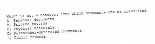 Which is not a category into which documents can be classified
A) Personal documents
B) Private records
C) Physical materials .
D) Researcher-generated documents.
E) Public records.