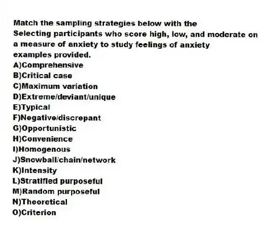 Match the sampling strategies below with the 
-Selecting participants who score high, low, and moderate on a measure of anxiety to study feelings of anxiety
examples provided.
A)Comprehensive 
B)Critical case 
C)Maximum variation 
D)Extreme/deviant/unique 
E)Typical 
F)Negative/discrepant 
G)Opportunistic 
H)Convenience
I)Homogenous
J)Snowball/chain/network
K)Intensity
L)Stratified purposeful
M)Random purposeful
N)Theoretical
O)Criterion