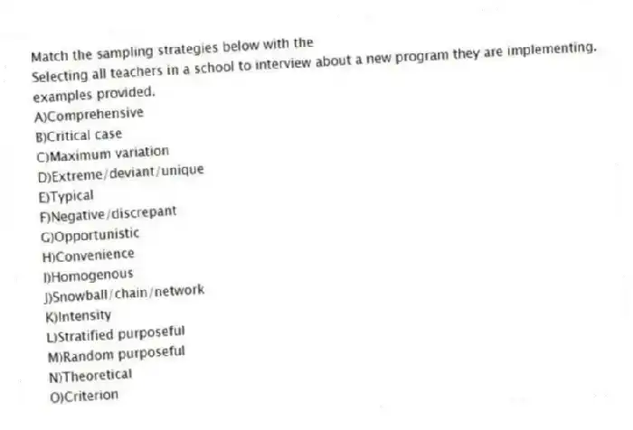 Match the sampling strategies below with the 
-Selecting all teachers in a school to interview about a new program they are implementing.
examples provided.
A)Comprehensive 
B)Critical case 
C)Maximum variation 
D)Extreme/deviant/unique 
E)Typical 
F)Negative/discrepant 
G)Opportunistic 
H)Convenience
I)Homogenous
J)Snowball/chain/network
K)Intensity
L)Stratified purposeful
M)Random purposeful
N)Theoretical
O)Criterion