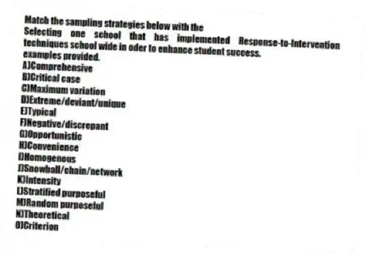 Match the sampling strategies below with the
-Selecting one school that has implemented Response-to-Intervention techniques school wide in oder to enhance student success.
examples provided.
A)Comprehensive
B)Critical case
C)Maximum variation
D)Extreme/deviant/unique
E)Typical
F)Negative/discrepant
G)Opportunistic
H)Convenience
I)Homogenous
J)Snowball/chain/network
K)Intensity
L)Stratified purposeful
M)Random purposeful
N)Theoretical
O)Criterion