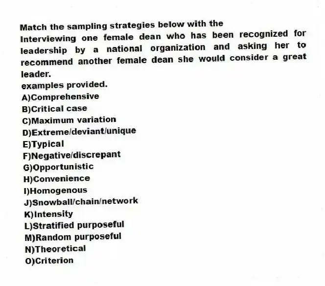 Match the sampling strategies below with the
-Interviewing one female dean who has been recognized for leadership by a national organization and asking her to recommend another female dean she would consider a great leader.
examples provided.
A)Comprehensive
B)Critical case
C)Maximum variation
D)Extreme/deviant/unique
E)Typical
F)Negative/discrepant
G)Opportunistic
H)Convenience
I)Homogenous
J)Snowball/chain/network
K)Intensity
L)Stratified purposeful
M)Random purposeful
N)Theoretical
O)Criterion