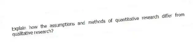 Explain how the assumptions and methods of quantitative research differ from qualitative research?