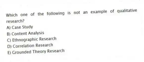 Which one of the following is not an example of qualitative research?
A) Case Study
B) Content Analysis
C) Ethnographic Research
D) Correlation Research
E) Grounded Theory Research