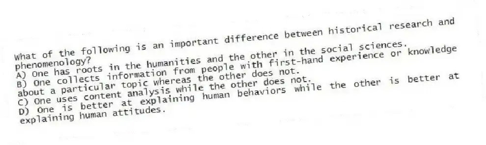 What of the following is an important difference between historical research and phenomenology?
A) One has roots in the humanities and the other in the social sciences.
B) One collects information from people with first-hand experience or knowledge about a particular topic whereas the other does not.
C) One uses content analysis while the other does not.
D) One is better at explaining human behaviors while the other is better at explaining human attitudes.
