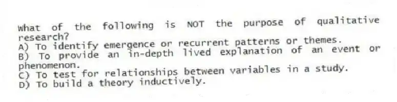 What of the following is NOT the purpose of qualitative research?
A) To identify emergence or recurrent patterns or themes.
B) To provide an in-depth lived explanation of an event or phenomenon.
C) To test for relationships between variables in a study.
D) To build a theory inductively.