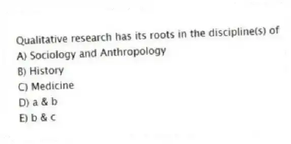 Qualitative research has its roots in the discipline(s) of
A) Sociology and Anthropology
B) History
C) Medicine
D) a & b
E) b & c