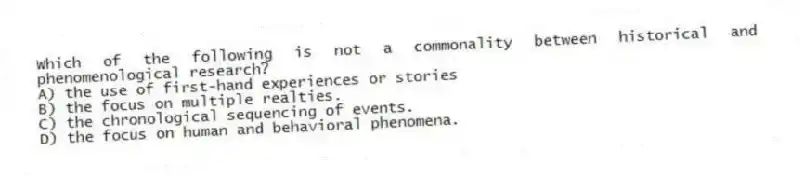 Which of the following is not a commonality between historical and phenomenological research?
A) the use of first-hand experiences or stories
B) the focus on multiple realties.
C) the chronological sequencing of events.
D) the focus on human and behavioral phenomena.