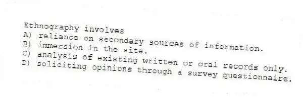 Ethnography involves
A) reliance on secondary sources of information.
B) immersion in the site.
C) analysis of existing written or oral records only.
D) soliciting opinions through a survey questionnaire.