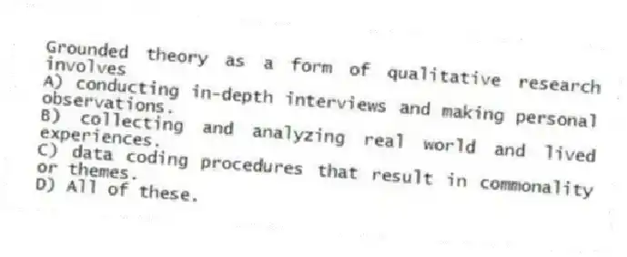 Grounded theory as a form of qualitative research involves
A) conducting in-depth interviews and making personal observations.
B) collecting and analyzing real world and lived experiences.
C) data coding procedures that result in commonality or themes.
D) All of these.