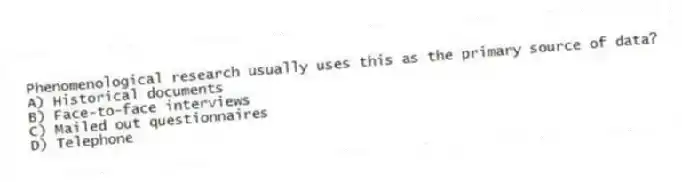 Phenomenological research usually uses this as the primary source of data?
A) Historical documents
B) Face-to-face interviews
C) Mailed out questionnaires
D) Telephone