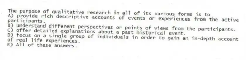 The purpose of qualitative research in all of its various forms is to
A) provide rich descriptive accounts of events or experiences from the active participants.
B) understand different perspectives or points of views from the participants.
C) offer detailed explanations about a past historical event.
D) focus on a single group of individuals in order to gain an in-depth account of real life experiences.
E) All of these answers.