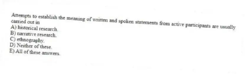 Attempts to establish the meaning of written and spoken statements from active participants are usually carried out in
A) historical research.
B) narrative research.
C) ethnography.
D) Neither of these.
E) All of these answers.