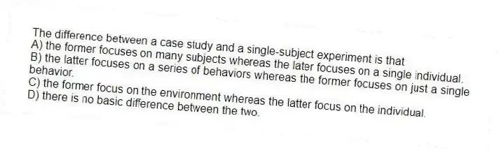 The difference between a case study and a single-subject experiment is that
A) the former focuses on many subjects whereas the later focuses on a single individual.
B) the latter focuses on a series of behaviors whereas the former focuses on just a single behavior.
C) the former focus on the environment whereas the latter focus on the individual.
D) there is no basic difference between the two.